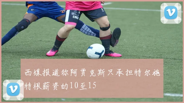 西媒报道称阿贾克斯只承担特尔施特根薪资的10至15