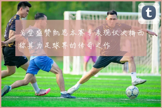 戈登盛赞凯恩本赛季表现仅次梅西称其为足球界的传奇之作