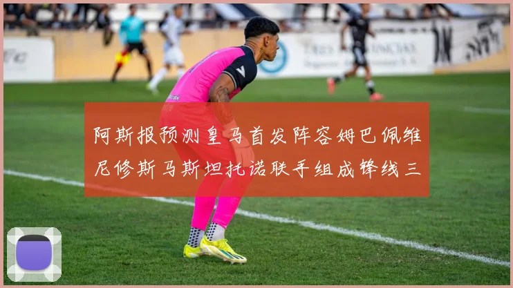 阿斯报预测皇马首发阵容姆巴佩维尼修斯马斯坦托诺联手组成锋线三叉戟