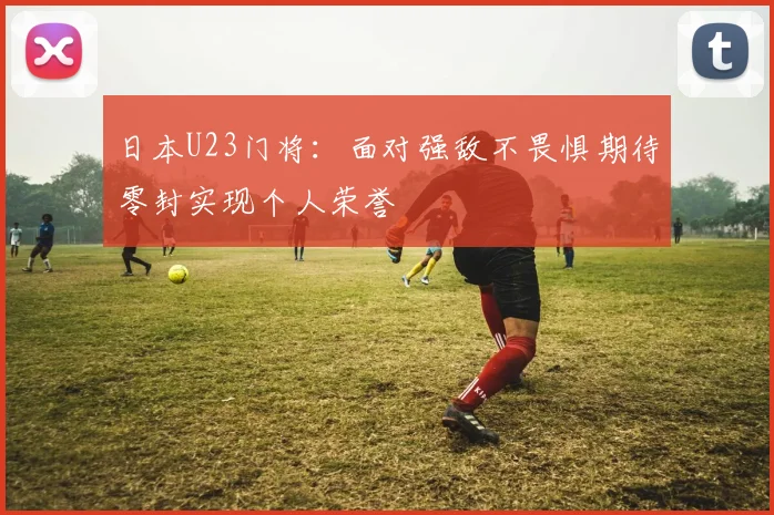 日本U23门将：面对强敌不畏惧期待零封实现个人荣誉