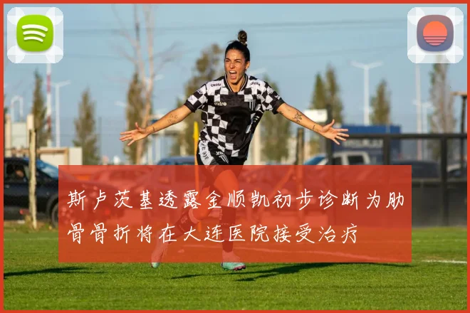 斯卢茨基透露金顺凯初步诊断为肋骨骨折将在大连医院接受治疗