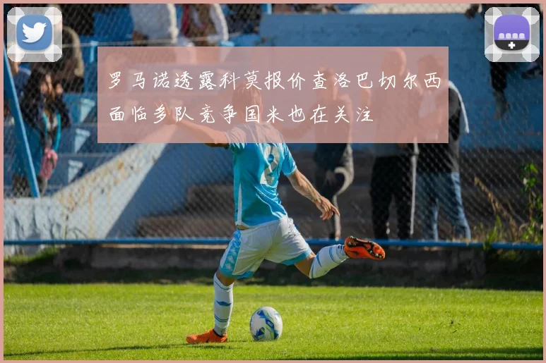 罗马诺透露科莫报价查洛巴切尔西面临多队竞争国米也在关注