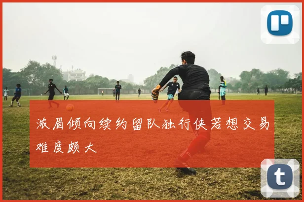 浓眉倾向续约留队独行侠若想交易难度颇大