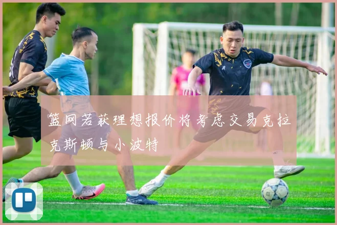 篮网若获理想报价将考虑交易克拉克斯顿与小波特
