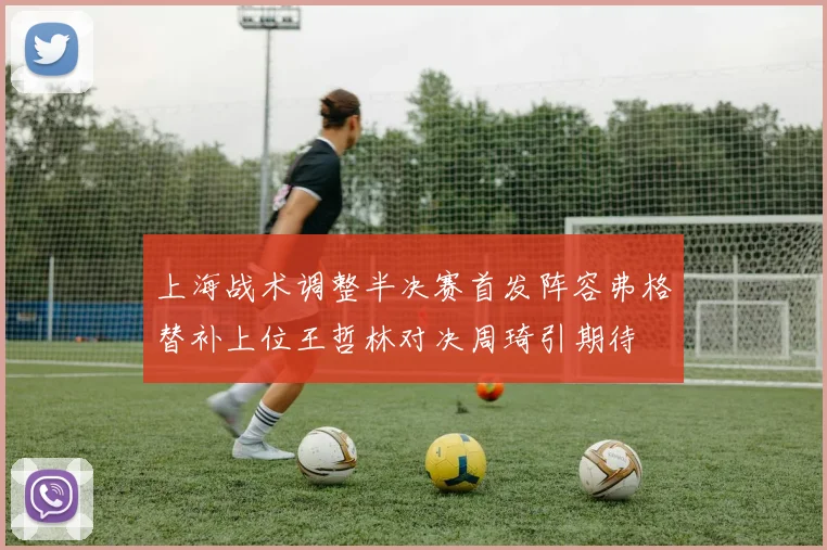 上海战术调整半决赛首发阵容弗格替补上位王哲林对决周琦引期待