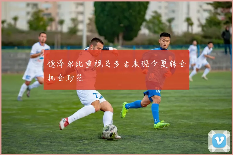 德泽尔比重视乌多吉表现今夏转会机会渺茫