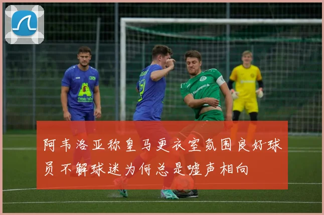 阿韦洛亚称皇马更衣室氛围良好球员不解球迷为何总是嘘声相向