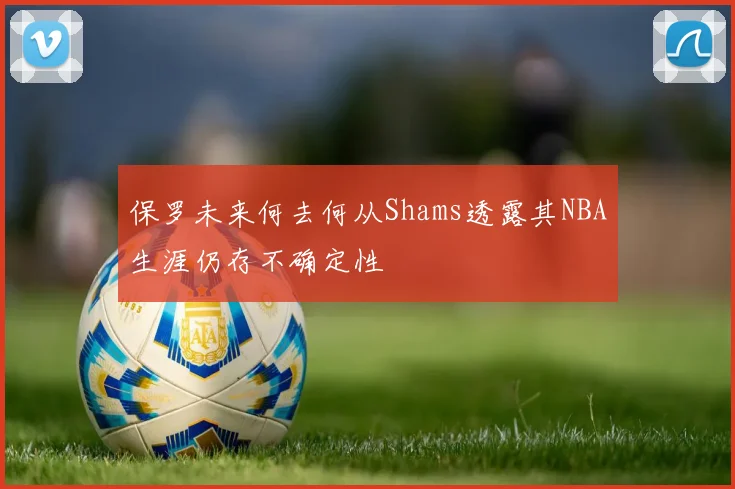 保罗未来何去何从Shams透露其NBA生涯仍存不确定性