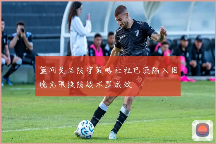 篮网灵活防守策略让祖巴茨陷入困境无限换防战术显成效