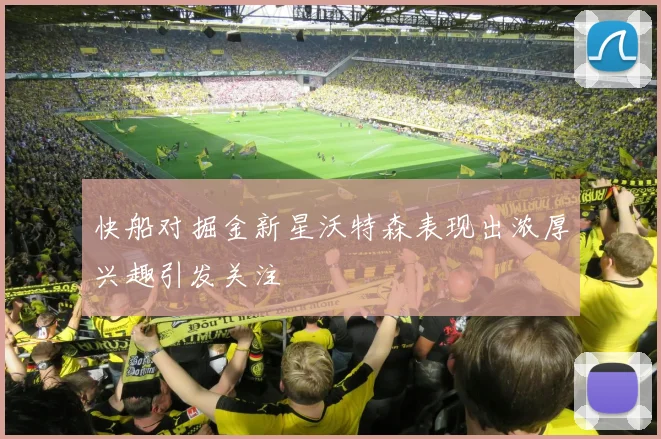 快船对掘金新星沃特森表现出浓厚兴趣引发关注