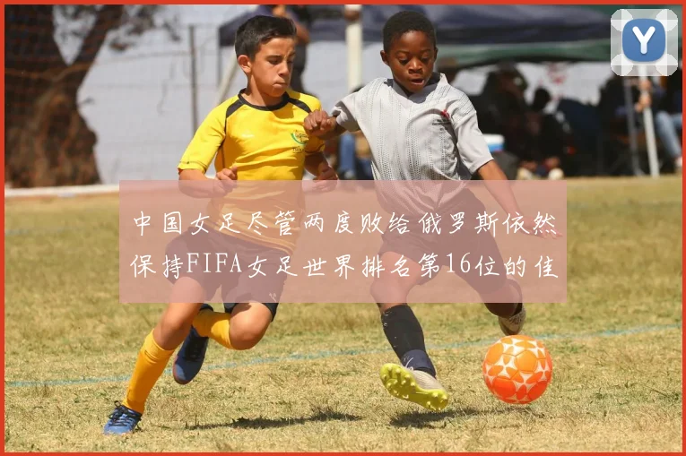 中国女足尽管两度败给俄罗斯依然保持FIFA女足世界排名第16位的佳绩