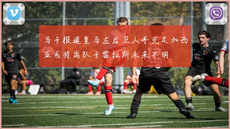 马卡报道皇马左后卫人手充足加西亚或将离队卡雷拉斯未来不明