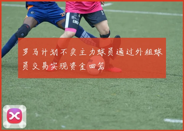 罗马计划不卖主力球员通过外租球员交易实现资金回笼