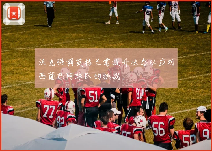 沃克强调英格兰需提升状态以应对西葡巴阿球队的挑战