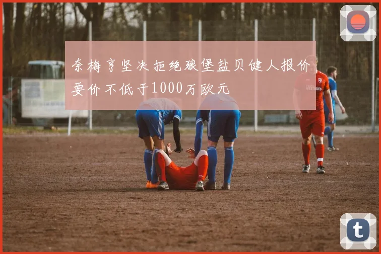 奈梅亨坚决拒绝狼堡盐贝健人报价要价不低于1000万欧元