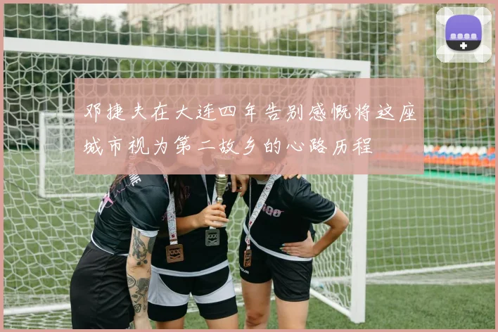 邓捷夫在大连四年告别感慨将这座城市视为第二故乡的心路历程