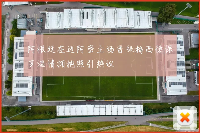 阿根廷在迈阿密主场晋级梅西德保罗温情拥抱照引热议