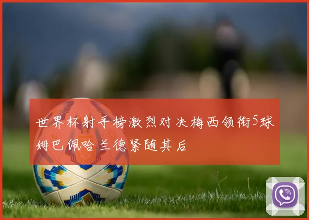 世界杯射手榜激烈对决梅西领衔5球姆巴佩哈兰德紧随其后