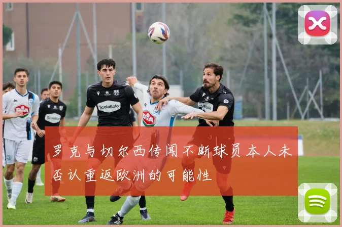 罗克与切尔西传闻不断球员本人未否认重返欧洲的可能性