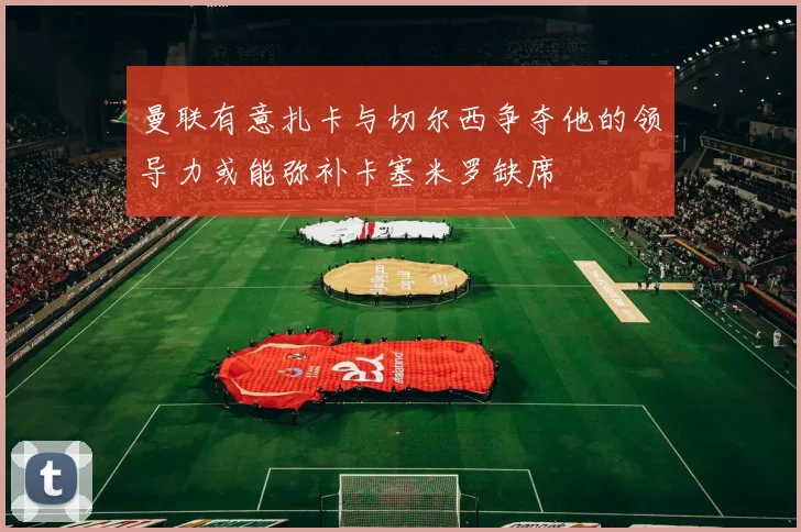 曼联有意扎卡与切尔西争夺他的领导力或能弥补卡塞米罗缺席