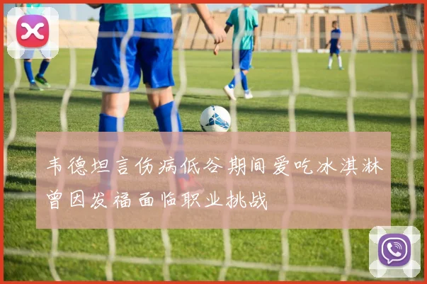 韦德坦言伤病低谷期间爱吃冰淇淋曾因发福面临职业挑战