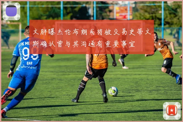 文胖曝杰伦布朗或将被交易史蒂文斯确认曾与其沟通有重要事宜
