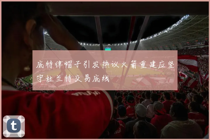 底特律帽子引发热议火箭重建应坚守杜兰特交易底线