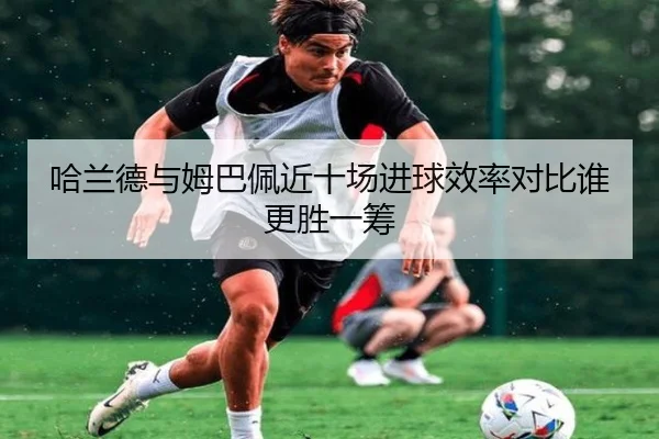 哈兰德与姆巴佩近十场进球效率对比谁更胜一筹（leyusports）